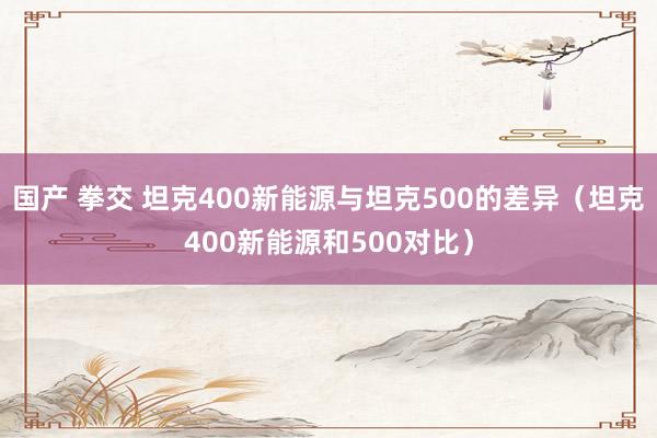 国产 拳交 坦克400新能源与坦克500的差异（坦克400新能源和500对比）