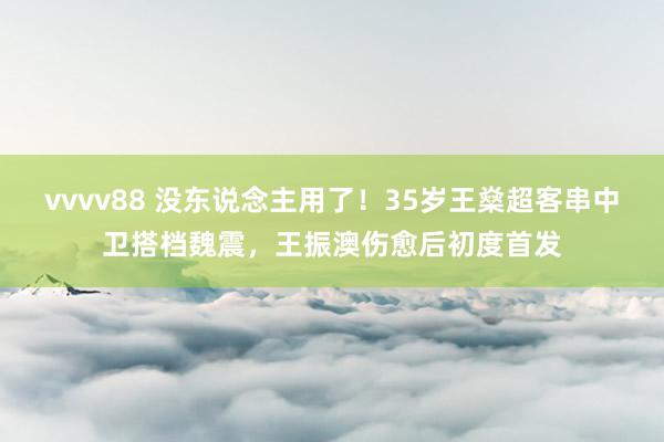 vvvv88 没东说念主用了！35岁王燊超客串中卫搭档魏震，王振澳伤愈后初度首发