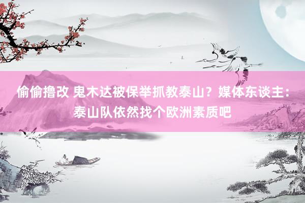 偷偷撸改 鬼木达被保举抓教泰山？媒体东谈主：泰山队依然找个欧洲素质吧