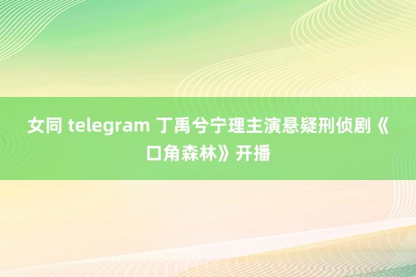女同 telegram 丁禹兮宁理主演悬疑刑侦剧《口角森林》开播