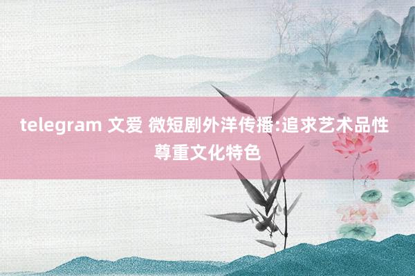 telegram 文爱 微短剧外洋传播:追求艺术品性 尊重文化特色