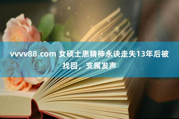 vvvv88.com 女硕士患精神永诀走失13年后被找回，支属发声