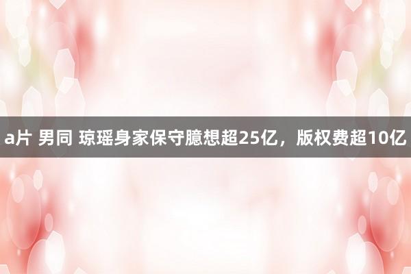 a片 男同 琼瑶身家保守臆想超25亿，版权费超10亿