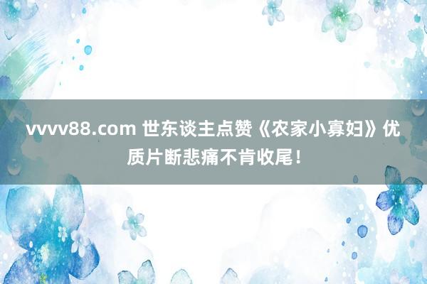 vvvv88.com 世东谈主点赞《农家小寡妇》优质片断悲痛不肯收尾！