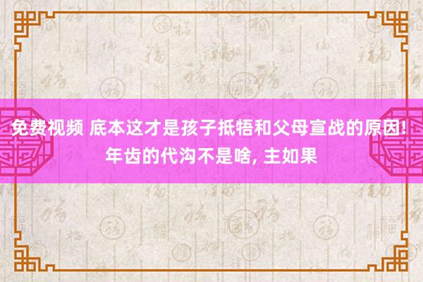 免费视频 底本这才是孩子抵牾和父母宣战的原因! 年齿的代沟不是啥, 主如果