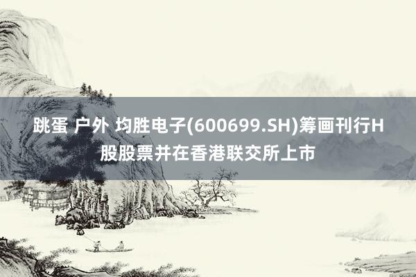 跳蛋 户外 均胜电子(600699.SH)筹画刊行H股股票并在香港联交所上市