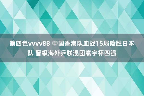 第四色vvvv88 中国香港队血战15局险胜日本队 晋级海外乒联混团寰宇杯四强