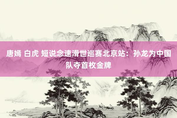 唐嫣 白虎 短说念速滑世巡赛北京站：孙龙为中国队夺首枚金牌