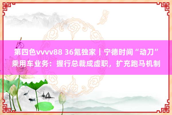 第四色vvvv88 36氪独家｜宁德时间“动刀”乘用车业务：握行总裁成虚职，扩充跑马机制