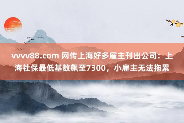 vvvv88.com 网传上海好多雇主刊出公司：上海社保最低基数飙至7300，小雇主无法拖累