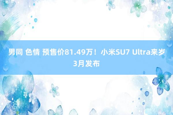 男同 色情 预售价81.49万！小米SU7 Ultra来岁3月发布