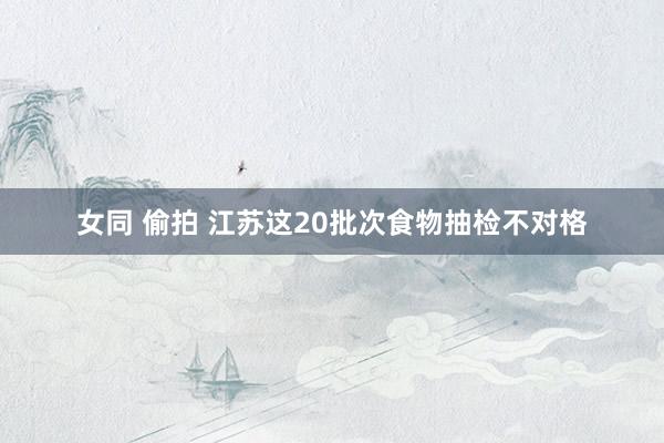 女同 偷拍 江苏这20批次食物抽检不对格