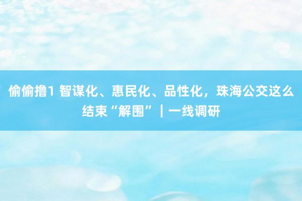 偷偷撸1 智谋化、惠民化、品性化，珠海公交这么结束“解围”｜一线调研
