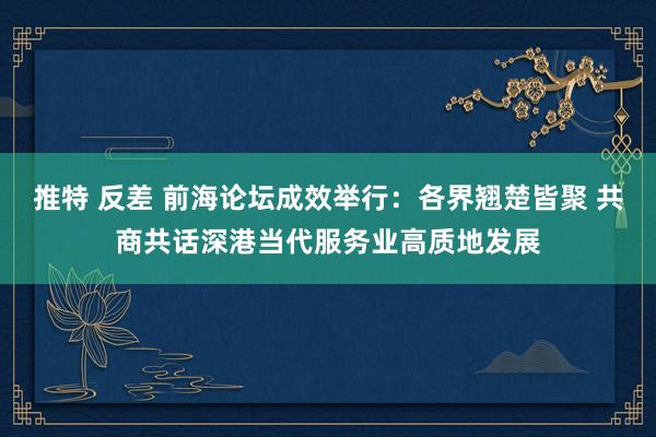 推特 反差 前海论坛成效举行：各界翘楚皆聚 共商共话深港当代服务业高质地发展