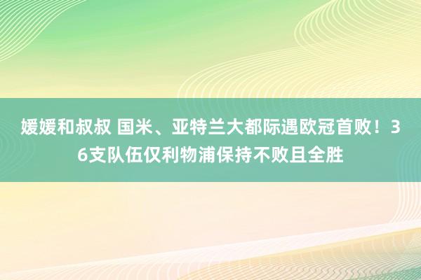 媛媛和叔叔 国米、亚特兰大都际遇欧冠首败！36支队伍仅利物浦保持不败且全胜