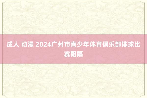 成人 动漫 2024广州市青少年体育俱乐部排球比赛阻隔