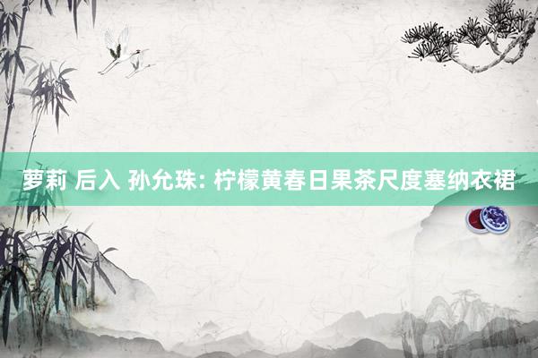 萝莉 后入 孙允珠: 柠檬黄春日果茶尺度塞纳衣裙