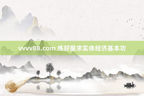 vvvv88.com 练好服求实体经济基本功