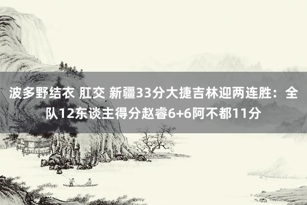 波多野结衣 肛交 新疆33分大捷吉林迎两连胜：全队12东谈主得分赵睿6+6阿不都11分