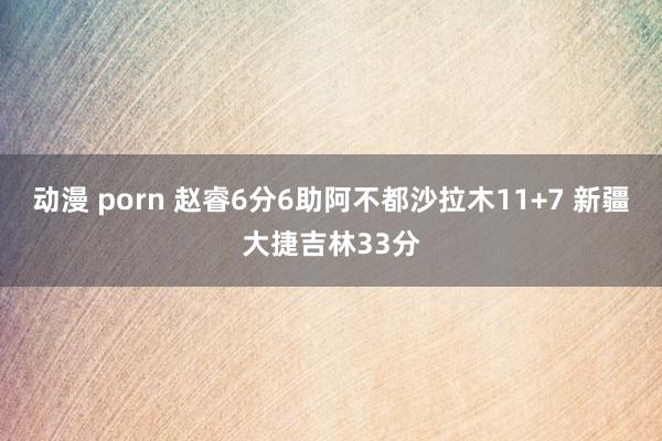 动漫 porn 赵睿6分6助阿不都沙拉木11+7 新疆大捷吉林33分