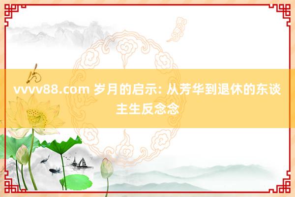 vvvv88.com 岁月的启示: 从芳华到退休的东谈主生反念念