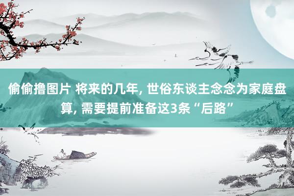 偷偷撸图片 将来的几年, 世俗东谈主念念为家庭盘算, 需要提前准备这3条“后路”