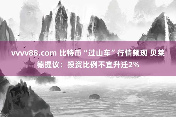 vvvv88.com 比特币“过山车”行情频现 贝莱德提议：投资比例不宜升迁2%