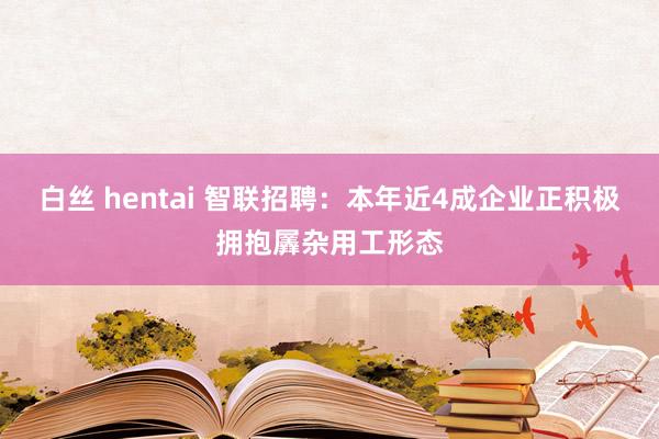 白丝 hentai 智联招聘：本年近4成企业正积极拥抱羼杂用工形态