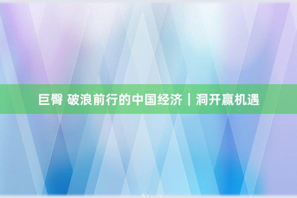 巨臀 破浪前行的中国经济｜洞开赢机遇