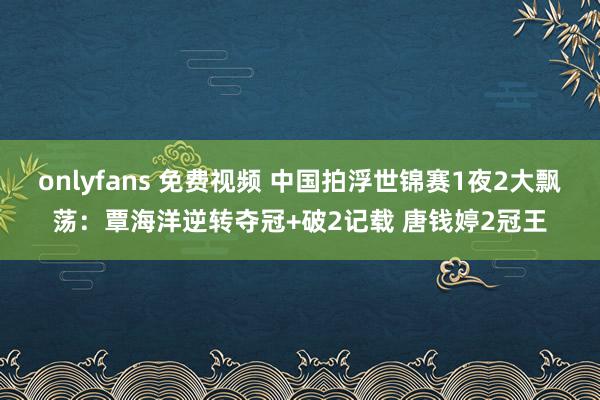 onlyfans 免费视频 中国拍浮世锦赛1夜2大飘荡：覃海洋逆转夺冠+破2记载 唐钱婷2冠王