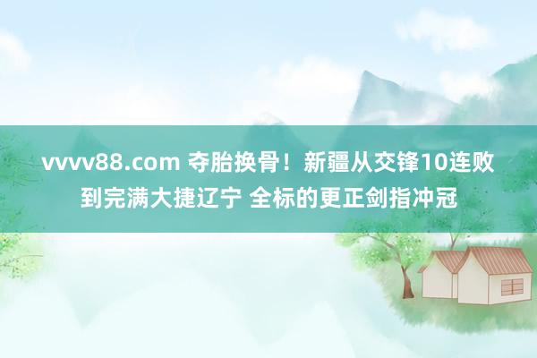 vvvv88.com 夺胎换骨！新疆从交锋10连败到完满大捷辽宁 全标的更正剑指冲冠