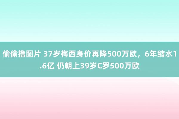 偷偷撸图片 37岁梅西身价再降500万欧，6年缩水1.6亿 仍朝上39岁C罗500万欧