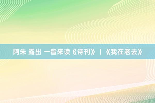 阿朱 露出 一皆来读《诗刊》丨《我在老去》