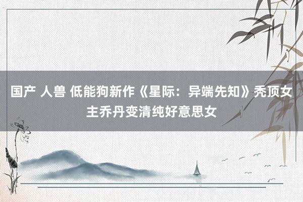 国产 人兽 低能狗新作《星际：异端先知》秃顶女主乔丹变清纯好意思女