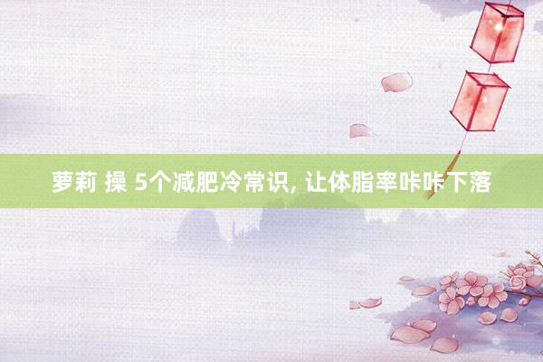 萝莉 操 5个减肥冷常识, 让体脂率咔咔下落
