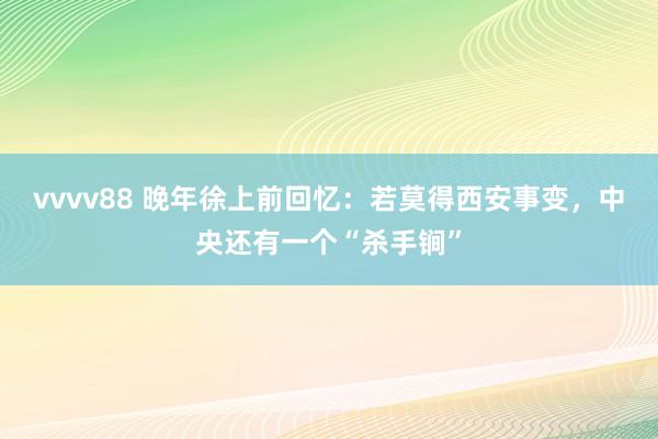 vvvv88 晚年徐上前回忆：若莫得西安事变，中央还有一个“杀手锏”