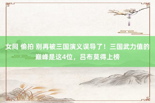 女同 偷拍 别再被三国演义误导了！三国武力值的巅峰是这4位，吕布莫得上榜