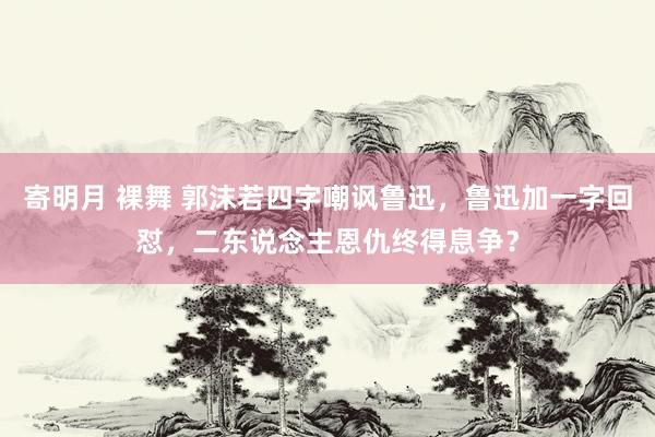 寄明月 裸舞 郭沫若四字嘲讽鲁迅，鲁迅加一字回怼，二东说念主恩仇终得息争？