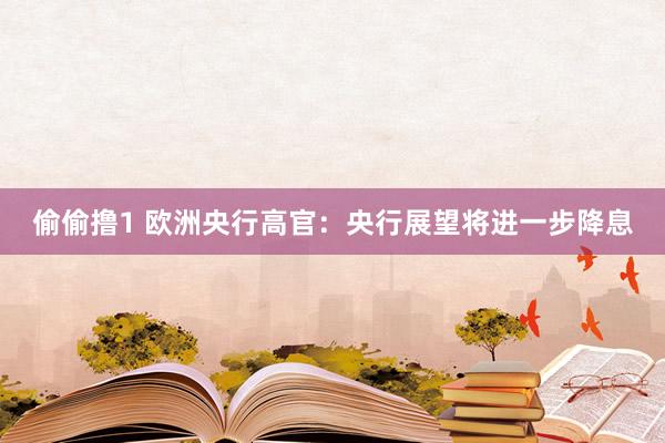 偷偷撸1 欧洲央行高官：央行展望将进一步降息
