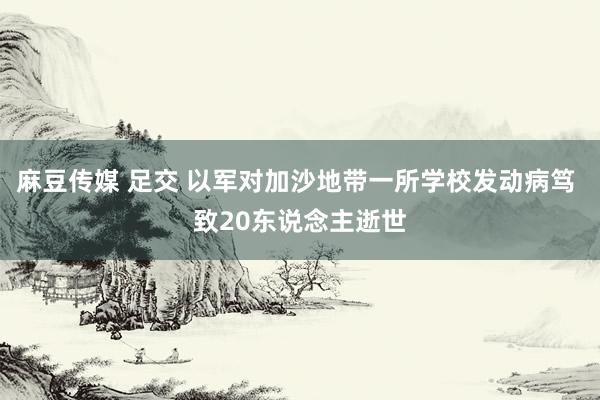 麻豆传媒 足交 以军对加沙地带一所学校发动病笃 致20东说念主逝世