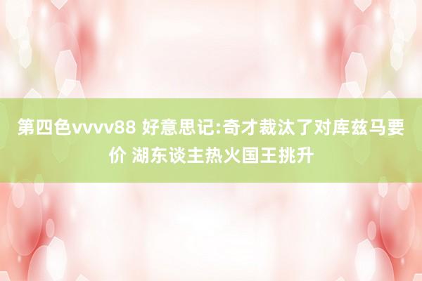 第四色vvvv88 好意思记:奇才裁汰了对库兹马要价 湖东谈主热火国王挑升