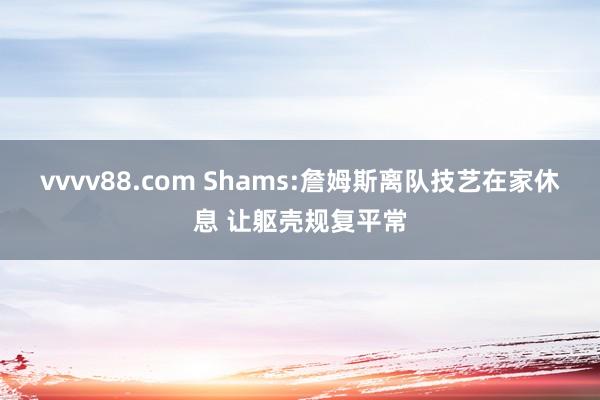 vvvv88.com Shams:詹姆斯离队技艺在家休息 让躯壳规复平常