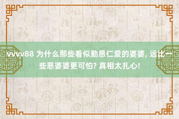 vvvv88 为什么那些看似勤恳仁爱的婆婆, 远比一些恶婆婆更可怕? 真相太扎心!