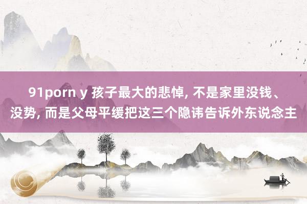91porn y 孩子最大的悲悼, 不是家里没钱、没势, 而是父母平缓把这三个隐讳告诉外东说念主