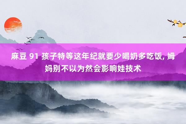 麻豆 91 孩子特等这年纪就要少喝奶多吃饭, 姆妈别不以为然会影响娃技术