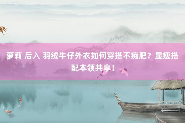萝莉 后入 羽绒牛仔外衣如何穿搭不痴肥？显瘦搭配本领共享！