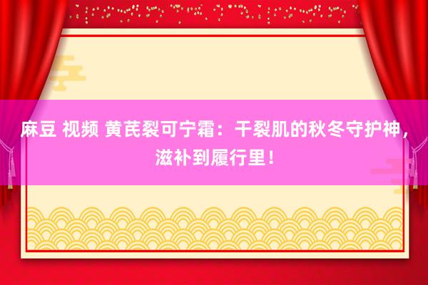 麻豆 视频 黄芪裂可宁霜：干裂肌的秋冬守护神，滋补到履行里！