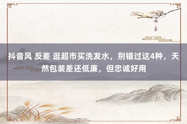 抖音风 反差 逛超市买洗发水，别错过这4种，天然包装差还低廉，但忠诚好用
