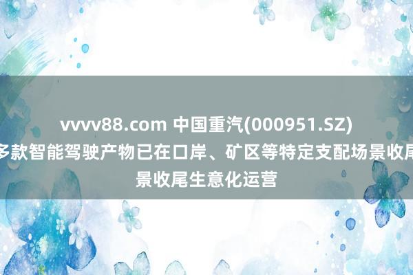 vvvv88.com 中国重汽(000951.SZ)：现在已有多款智能驾驶产物已在口岸、矿区等特定支配场景收尾生意化运营