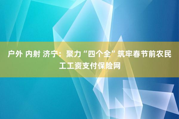 户外 内射 济宁：聚力“四个全”筑牢春节前农民工工资支付保险网
